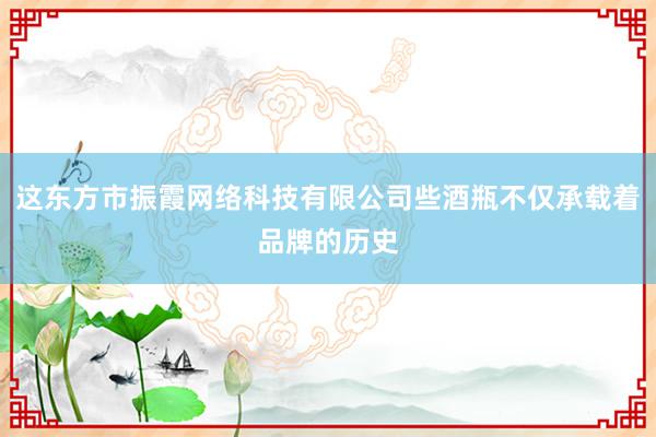 这东方市振霞网络科技有限公司些酒瓶不仅承载着品牌的历史