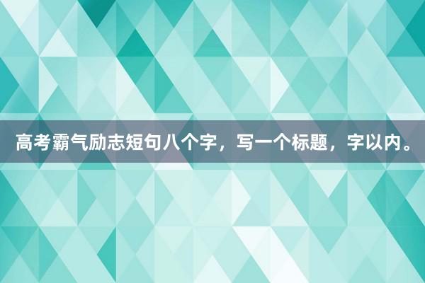 高考霸气励志短句八个字，写一个标题，字以内。